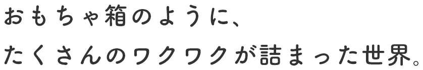おもちゃ箱のように、たくさんのワクワクが詰まった世界。